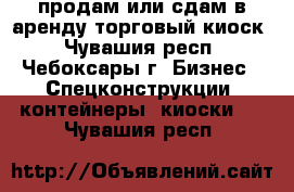 продам или сдам в аренду торговый киоск - Чувашия респ., Чебоксары г. Бизнес » Спецконструкции, контейнеры, киоски   . Чувашия респ.